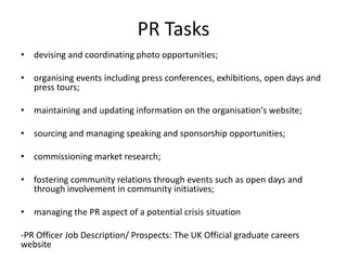 PR Tasks
• devising and coordinating photo opportunities;

• organising events including press conferences, exhibitions, open days and
  press tours;

• maintaining and updating information on the organisation's website;

• sourcing and managing speaking and sponsorship opportunities;

• commissioning market research;

• fostering community relations through events such as open days and
  through involvement in community initiatives;

• managing the PR aspect of a potential crisis situation

-PR Officer Job Description/ Prospects: The UK Official graduate careers
website
 