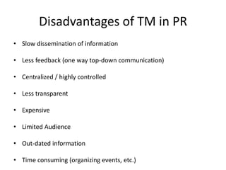 Disadvantages of TM in PR
• Slow dissemination of information

• Less feedback (one way top-down communication)

• Centralized / highly controlled

• Less transparent

• Expensive

• Limited Audience

• Out-dated information

• Time consuming (organizing events, etc.)
 