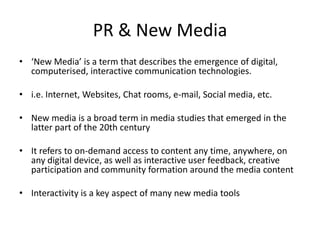 PR & New Media
• ‘New Media’ is a term that describes the emergence of digital,
  computerised, interactive communication technologies.

• i.e. Internet, Websites, Chat rooms, e-mail, Social media, etc.

• New media is a broad term in media studies that emerged in the
  latter part of the 20th century

• It refers to on-demand access to content any time, anywhere, on
  any digital device, as well as interactive user feedback, creative
  participation and community formation around the media content

• Interactivity is a key aspect of many new media tools
 