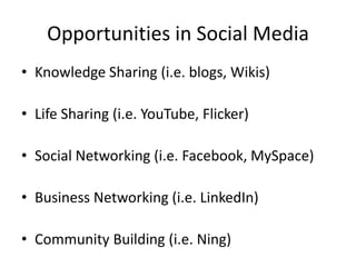 Opportunities in Social Media
• Knowledge Sharing (i.e. blogs, Wikis)

• Life Sharing (i.e. YouTube, Flicker)

• Social Networking (i.e. Facebook, MySpace)

• Business Networking (i.e. LinkedIn)

• Community Building (i.e. Ning)
 