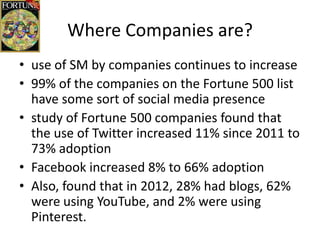 Where Companies are?
• use of SM by companies continues to increase
• 99% of the companies on the Fortune 500 list
  have some sort of social media presence
• study of Fortune 500 companies found that
  the use of Twitter increased 11% since 2011 to
  73% adoption
• Facebook increased 8% to 66% adoption
• Also, found that in 2012, 28% had blogs, 62%
  were using YouTube, and 2% were using
  Pinterest.
 
