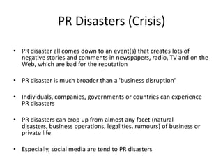 PR Disasters (Crisis)

• PR disaster all comes down to an event(s) that creates lots of
  negative stories and comments in newspapers, radio, TV and on the
  Web, which are bad for the reputation

• PR disaster is much broader than a 'business disruption‘

• Individuals, companies, governments or countries can experience
  PR disasters

• PR disasters can crop up from almost any facet (natural
  disasters, business operations, legalities, rumours) of business or
  private life

• Especially, social media are tend to PR disasters
 