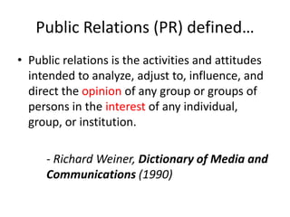 Public Relations (PR) defined…
• Public relations is the activities and attitudes
  intended to analyze, adjust to, influence, and
  direct the opinion of any group or groups of
  persons in the interest of any individual,
  group, or institution.

     - Richard Weiner, Dictionary of Media and
     Communications (1990)
 