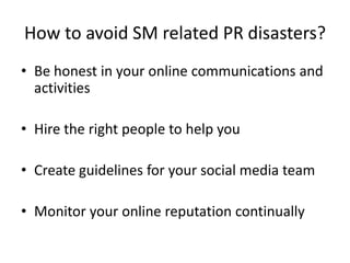How to avoid SM related PR disasters?
• Be honest in your online communications and
  activities

• Hire the right people to help you

• Create guidelines for your social media team

• Monitor your online reputation continually
 
