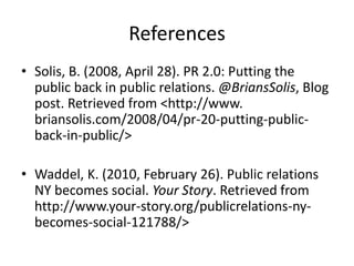 References
• Solis, B. (2008, April 28). PR 2.0: Putting the
  public back in public relations. @BriansSolis, Blog
  post. Retrieved from <http://www.
  briansolis.com/2008/04/pr-20-putting-public-
  back-in-public/>

• Waddel, K. (2010, February 26). Public relations
  NY becomes social. Your Story. Retrieved from
  http://www.your-story.org/publicrelations-ny-
  becomes-social-121788/>
 
