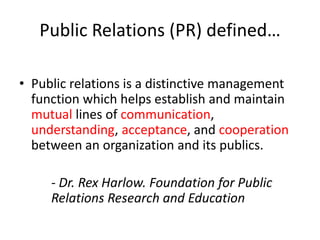 Public Relations (PR) defined…

• Public relations is a distinctive management
  function which helps establish and maintain
  mutual lines of communication,
  understanding, acceptance, and cooperation
  between an organization and its publics.

     - Dr. Rex Harlow. Foundation for Public
     Relations Research and Education
 