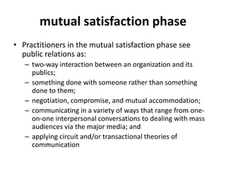 mutual satisfaction phase
• Practitioners in the mutual satisfaction phase see
  public relations as:
   – two-way interaction between an organization and its
     publics;
   – something done with someone rather than something
     done to them;
   – negotiation, compromise, and mutual accommodation;
   – communicating in a variety of ways that range from one-
     on-one interpersonal conversations to dealing with mass
     audiences via the major media; and
   – applying circuit and/or transactional theories of
     communication
 