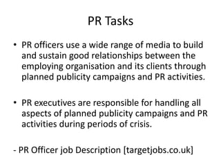 PR Tasks
• PR officers use a wide range of media to build
  and sustain good relationships between the
  employing organisation and its clients through
  planned publicity campaigns and PR activities.

• PR executives are responsible for handling all
  aspects of planned publicity campaigns and PR
  activities during periods of crisis.

- PR Officer job Description [targetjobs.co.uk]
 
