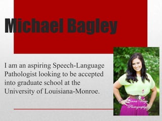 Michael Bagley
I am an aspiring Speech-Language
Pathologist looking to be accepted
into graduate school at the
University of Louisiana-Monroe.

 