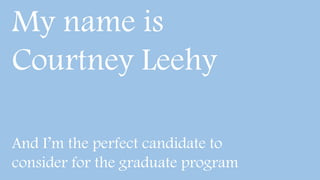 My name is
Courtney Leehy
And I’m the perfect candidate to
consider for the graduate program
 
