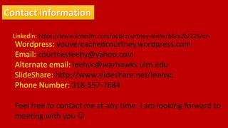Linkedin: https://www.linkedin.com/pub/courtney-leehy/b6/a2b/226/en
Wordpress: youvereachedcourtney.wordpress.com
Email: courtneyleehy@yahoo.com
Alternate email: leehyc@warhawks.ulm.edu
SlideShare: http://www.slideshare.net/leehyc
Phone Number: 318-557-7684
Feel free to contact me at any time. I am looking forward to
meeting with you 
 