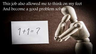 This job also allowed me to think on my feet
And become a good problem solver
 