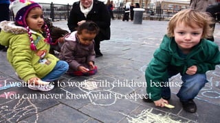 I would love to work with children because
You can never know what to expect
 