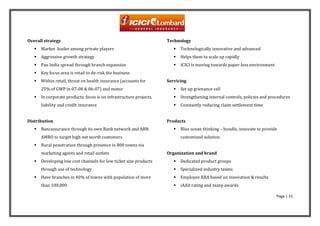 Overall strategy                                                     Technology
      Market leader among private players                                 Technologically innovative and advanced
      Aggressive growth strategy                                          Helps them to scale up rapidly
      Pan India spread through branch expansion                           ICICI is moving towards paper-less environment
      Key focus area is retail to de-risk the business
      Within retail, thrust on health insurance (accounts for       Servicing
       25% of GWP in 07-08 & 06-07) and motor                              Set up grievance cell
      In corporate products, focus is on infrastructure projects,         Strengthening internal controls, policies and procedures
       liability and credit insurance                                      Constantly reducing claim settlement time


Distribution                                                         Products
      Bancassurance through its own Bank network and ABN                  Blue ocean thinking – bundle, innovate to provide
       AMRO to target high net worth customers                              customized solution
      Rural penetration through presence in 800 towns via
       marketing agents and retail outlets                           Organization and brand
      Developing low cost channels for low ticket size products           Dedicated product groups
       through use of technology                                           Specialized industry teams
      Have branches in 40% of towns with population of more               Employee KRA based on innovation & results
       than 100,000                                                        iAAA rating and many awards

                                                                                                                             Page | 15
 