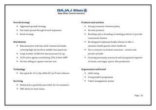 Overall strategy                                             Products and markets
      Aggressive growth strategy                                  Strong consumer retention policy
      Pan India spread through branch expansion                   No new products
      Retail strategy                                             Bundling and co-branding of existing products to provide
                                                                    customized solution
Distribution                                                       Re-designed traditional health scheme to offer e-
      Bancassurance with top notch commercial banks                opinions, health guards, silver health etc
       covering high net worth to middle class spectrum            Are co-insurers in aviation insurance – airlines and
      Large number of effective bancassurance tie up               private aircrafts
      5229 active agents contributing 33% of their GWP            Covering previously uninsured and unorganized segment
      On-line selling to capture internet user                     of events, marriages, sports, film production


Technology                                                   Organization and brand
      Has spent Rs. 43 cr (by 2006-07) on IT and software         iAAA rating
                                                                   Young leaders programme
Servicing                                                          Talent management system
      Newstrack-a quarterly news letter for its customers
      SMS alerts on claim status

                                                                                                                        Page | 16
 