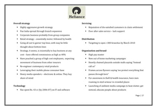 Overall strategy                                                   Servicing
      Highly aggressive growth strategy                                 Reputation of dis-satisfied customers in claim settlement
      Pan India spread through branch expansion                         Poor after sales service – lack support
      Corporate business probably from group companies
      Retail strategy – essentially motor, followed by health     Distribution
      Going all out to garner top lines, with may be little             Targeting to open >300 branches by March 2010
       thought about bottom lines
      Strategy, it seems, is essentially to buy business at any   Organization and brand
       cost – have offered commissions as high as 40%                    High pay master
      Have poached a group of high cost employees, expecting            New out of home marketing campaigns
       movement of business from other insurers                          Heavily chained placards outside malls saying “Instead
      Re-engineer contempory retail products                             call us”
      Leveraging their mobile phone consumer base                       Frames across flyovers saying ‘we protect everything that
      Heavy media spenders – electronic & online. They buy               passes through here”
       share of mind                                                     For awareness in theft & health insurance, have men
                                                                          roaming in steel armour in crowded places
Technology                                                               Launching of ambient media campaign to beat clutter, get
      Has spent Rs. 43 cr (by 2006-07) on IT and software                noticed, educate people about products

                                                                                                                           Page | 17
 