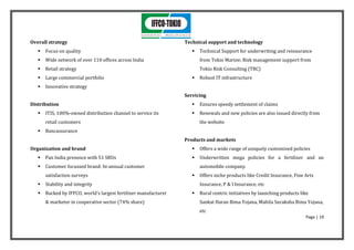 Overall strategy                                                  Technical support and technology
      Focus on quality                                                 Technical Support for underwriting and reinsurance
      Wide network of over 110 offices across India                     from Tokio Marine; Risk management support from
      Retail strategy                                                   Tokio Risk Consulting (TRC)
      Large commercial portfolio                                       Robust IT infrastructure
      Innovative strategy
                                                                  Servicing
Distribution                                                            Ensures speedy settlement of claims
      ITIS, 100%-owned distribution channel to service its             Renewals and new policies are also issued directly from
       retail customers                                                  the website
      Bancassurance
                                                                  Products and markets
Organization and brand                                                  Offers a wide range of uniquely customized policies
      Pan India presence with 51 SBUs                                  Underwritten mega policies for a fertilizer and an
      Customer focussed brand: bi-annual customer                       automobile company.
       satisfaction surveys                                             Offers niche products like Credit Insurance, Fine Arts
      Stability and integrity                                           Insurance, P & I Insurance, etc
      Backed by IFFCO, world's largest fertilizer manufacturer         Rural centric initiatives by launching products like
       & marketer in cooperative sector (74% share)                      Sankat Haran Bima Yojana, Mahila Suraksha Bima Yojana,
                                                                         etc
                                                                                                                           Page | 19
 