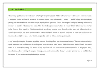 EXECUTIVE SUMMARY


The opening up of the insurance industry in India for private participation in 2000 was done to ensure that insurance business acquires

a prominent place in the financial services of the economy. During 2000-2006, almost 15 life and 13 non-life private insurance players

(mostly joint ventures between Indian and foreign players) started operations in India, indicating the willingness of foreign institutional

investors to enter the Indian insurance sector. This liberalised regime was started also to ensure that the Indian insurance market

inches closer to global standards. With this very intent, several new measures were adopted over the years; and still continue to be

adopted progressively. All these innovations have led to remarkable growth in business, especially in some very vital classes of

insurance. It should, however, be noted that the progress has not been without any hiccups absolutely.


A very major development during the period has been the detariffing of the non-life insurance industry. The reservations that were

voiced even at the time of liberalizing the industry were active once again. It was felt that the maturity of the players was not sufficiently

tested as to warrant detariffing. The absence of any major fall-outs has vindicated the confidence reposed in the players. IRDA,

nevertheless, has been watching the progress private players’ closely to ensure that there are no major upheavals and are confident that

the players act with prudence, despite the freedom afforded.



                                                                                                                                      Page | 2
 