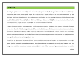 CONCLUSION


According to a joint research conducted by Crisil and Assocham, the penetration level of the general insurance business in India is just

0.60 per cent of its GDP, as against a world average of 2.14 per cent. This is despite the fact that the Rs 30,000-crore business has been

growing at 16 per cent annually between 2004-05 and 2008-09. According to the research, India ranks 136th on penetration levels and

lags behind China (106), Thailand (87), Russia (86), Brazil (85), Japan (61) and the US (9). This low penetration is attributed to low

consumer preference, largely untapped rural markets and constrained distribution channels.


The post-liberalized insurance industry panorama in India is witnessing dramatic changes in terms of a slew of latest products and

services, new channels of distribution, greater use of I.T. as a service facilitator and a further use of diverse tools of communication and

promotion to tackle this issue. It is now seeking to leverage on the power of internet and mobile for faster customer value deliverability

and policy management operations. According to industry experts, the marketing and communication initiatives will now become much

more specific and one-to-one marketing will see a rise.


There is also the phenomenon of noticeable shifts in consumer preferences impacting the product mix being offered by insurers. The

market structure dominated by a few stabilized public sector players and the 'new' players in the market (some of whom claim their

lineage from established international insurance behemoths) is in a state of flux- in terms of figure out market shares but is full of

                                                                                                                                   Page | 20
 