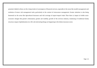 potential. Added to these are the rising trends of convergence of financial services, especially in the areas like wealth management and

evolution of newer risk management tools, particularly in the context of reinsurance management. Greater attention is also being

bestowed on the areas like Agricultural Insurance and risk coverage of export-import trade. Then there is impact of visible socio-

economic changes like greater urbanization, greater job mobility, growth of the services industry, weakening of traditional family

structure, impact of globalization etc. All in all, interesting things are happening in the Indian insurance scene.




                                                                                                                               Page | 21
 