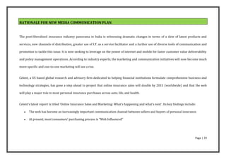RATIONALE FOR NEW MEDIA COMMUNICATION PLAN


The post-liberalized insurance industry panorama in India is witnessing dramatic changes in terms of a slew of latest products and

services, new channels of distribution, greater use of I.T. as a service facilitator and a further use of diverse tools of communication and

promotion to tackle this issue. It is now seeking to leverage on the power of internet and mobile for faster customer value deliverability

and policy management operations. According to industry experts, the marketing and communication initiatives will now become much

more specific and one-to-one marketing will see a rise.


Celent, a US based global research and advisory firm dedicated to helping financial institutions formulate comprehensive business and

technology strategies, has gone a step ahead to project that online insurance sales will double by 2011 (worldwide) and that the web

will play a major role in most personal insurance purchases across auto, life, and health.


Celent’s latest report is titled ‘Online Insurance Sales and Marketing: What’s happening and what’s next’. Its key findings include:

      The web has become an increasingly important communication channel between sellers and buyers of personal insurance.

      At present, most consumers’ purchasing process is “Web Influenced”




                                                                                                                                   Page | 23
 