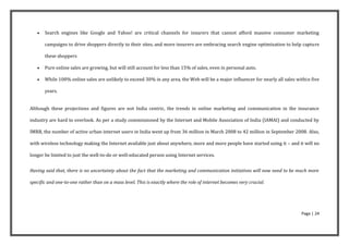    Search engines like Google and Yahoo! are critical channels for insurers that cannot afford massive consumer marketing

       campaigns to drive shoppers directly to their sites, and more insurers are embracing search engine optimization to help capture

       these shoppers

      Pure online sales are growing, but will still account for less than 15% of sales, even in personal auto.

      While 100% online sales are unlikely to exceed 30% in any area, the Web will be a major influencer for nearly all sales within five

       years.


Although these projections and figures are not India centric, the trends in online marketing and communication in the insurance

industry are hard to overlook. As per a study commissioned by the Internet and Mobile Association of India (IAMAI) and conducted by

IMRB, the number of active urban internet users in India went up from 36 million in March 2008 to 42 million in September 2008. Also,

with wireless technology making the Internet available just about anywhere, more and more people have started using it – and it will no

longer be limited to just the well-to-do or well-educated person using Internet services.


Having said that, there is no uncertainty about the fact that the marketing and communication initiatives will now need to be much more

specific and one-to-one rather than on a mass level. This is exactly where the role of internet becomes very crucial.




                                                                                                                                 Page | 24
 