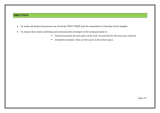 OBJECTIVES



     To study and analyse the present use of web by IFFCO-TOKIO (and its competitors) to develop critical insights.

     To propose key online marketing and communication strategies to the company based on
                                        Critical evaluation of each aspect of the web- its potential for the insurance industry
                                        Competitor analysis- what are they up to in the online space.




                                                                                                                                   Page | 25
 