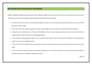 KEY INSIGHTS INTO THE USAGE OF THE MEDIUM



IAMAI and IMRB International released some data in September 2008 on the usage of internet in India. It was based on a primary survey

conducted across 30 cities amongst more than 90,000 respondents. Some key findings:


   1. Out of the total internet users in urban India (50 million), 37 per cent of them stay in top 8 metros and 30 per cent in towns with

        populations below 5 lakh.

   2. 37 per cent of the total internet population in urban India belongs to SEC A and 32 per cent belongs to SEC B categories.

   3.   Among the active internet users in 30 cities (17.9 million), 30 per cent are young men below 35 years who are not school or

        college students, and 27 per cent are college-going students.

   4.   12 per cent are school-going kids while 11 per cent of the active internet users in 30 cities (17.9 million) are working women;

        only 6 per cent are non-working women.

   5.   37 per cent of the 17.9 million active internet users surf the net at cyber cafes, 26 per cent surf at home while 27 per cent surf at

        office

   6.   91 per cent of the surveyed consumers use internet primarily for e-mail, 76 per cent prefer to use it for general search, while 49

        per cent consumers are looking for educational content.

                                                                                                                                    Page | 26
 