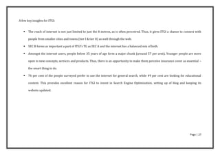 A few key insights for ITGI:


      The reach of internet is not just limited to just the 8 metros, as is often perceived. Thus, it gives ITGI a chance to connect with

       people from smaller cities and towns (tier I & tier II) as well through the web.

      SEC B forms as important a part of ITGI’s TG as SEC A and the internet has a balanced mix of both.

      Amongst the internet users, people below 35 years of age form a major chunk (around 57 per cent). Younger people are more

       open to new concepts, services and products. Thus, there is an opportunity to make them perceive insurance cover as essential –

       the smart thing to do.

      76 per cent of the people surveyed prefer to use the internet for general search, while 49 per cent are looking for educational

       content. This provides excellent reason for ITGI to invest in Search Engine Optimization, setting up of blog and keeping its

       website updated.




                                                                                                                                 Page | 27
 