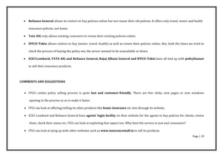    Reliance General allows its visitors to buy policies online but not renew their old policies. It offers only travel, motor and health

      insurance policies, not home.

     Tata AIG only allows existing customers to renew their existing policies online.

     IFFCO-Tokio allows visitors to buy (motor, travel, health) as well as renew their policies online. But, both the times we tried to

      check the process of buying the policy out, the server seemed to be unavailable or down.

     ICICI Lombard, TATA AIG and Reliance General, Bajaj Allianz General and IFFCO-Tokio have all tied up with policybazaar

      to sell their insurance products.



COMMENTS AND SUGGESTIONS


   ITGI’s online policy selling process is quite fast and customer-friendly. There are few clicks, new pages or new windows

      opening in the process so as to make it faster.

   ITGI can look at offering/selling its other products like home insurance etc also through its website.

   ICICI Lombard and Reliance General have agents’ login facility on their website for the agents to buy policies for clients, renew

      them, check their status etc. ITGI can look at exploiting that aspect too. Why limit the service to just end consumers?

   ITGI can look at tying up with other websites such as www.insurancemall.in to sell its products.
                                                                                                                                   Page | 29
 