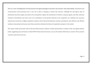 The era is now of building best of breed practices through technological innovation and customer value deliverability. Distribution and

communication (and promotion) have a key role to play in enlarging a domain like insurance. Although the tied agency style of

distribution has been largely successful in the monopolistic regime, the introduction of brokers, corporate agents, and other alternate

channels of distribution have been seen to be contributors to the growth achieved in the competitive era. Similarly, the insurance

industry has turned into a highly competitive industry with all these developments and thus searching for most effective and efficient

mediums of promotion has become more than essential to eliminate the threat of competition and grow in the market.


This report studies the present state of the (non-life) insurance industry in India and provides an analysis of the new digital medium

(web), suggesting ways and means in which IFFCO-Tokio General Insurance can use the medium effectively to connect with its present

customers and attract new ones.




                                                                                                                               Page | 3
 