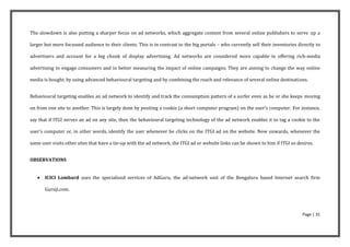 The slowdown is also putting a sharper focus on ad networks, which aggregate content from several online publishers to serve up a

larger but more focussed audience to their clients. This is in contrast to the big portals – who currently sell their inventories directly to

advertisers and account for a big chunk of display advertising. Ad networks are considered more capable in offering rich-media

advertising to engage consumers and in better measuring the impact of online campaigns. They are aiming to change the way online

media is bought, by using advanced behavioural targeting and by combining the reach and relevance of several online destinations.


Behavioural targeting enables an ad network to identify and track the consumption pattern of a surfer even as he or she keeps moving

on from one site to another. This is largely done by positing a cookie (a short computer program) on the user’s computer. For instance,

say that if ITGI serves an ad on any site, then the behavioural targeting technology of the ad network enables it to tag a cookie to the

user’s computer or, in other words, identify the user whenever he clicks on the ITGI ad on the website. Now onwards, whenever the

same user visits other sites that have a tie-up with the ad network, the ITGI ad or website links can be shown to him if ITGI so desires.


OBSERVATIONS


      ICICI Lombard uses the specialised services of AdGuru, the ad-network unit of the Bengaluru based Internet search firm

       Guruji.com.




                                                                                                                                    Page | 31
 