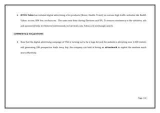    IFFCO-Tokio has initiated digital advertising of its products (Motor, Health, Travel) on various high traffic websites like Rediff,

      Yahoo, in.com, IBN live, cricbuzz etc. The same was done during Elections and IPL. To ensure consistency in the initiative, ads

      and sponsored links are featured continuously on Carewale.com, Yahoo.com and Google search.


COMMENTS & SUGGESTIONS


     Now that the digital advertising campaign of ITGI is turning out to be a huge hit and the website is attracting over 1,500 visitors

      and generating 200 prospective leads every day, the company can look at hiring an ad-network to exploit the medium much

      more effectively.




                                                                                                                                Page | 32
 