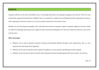WEBSITES


Company websites are the most controllable source of providing information and relaying messaging on the Internet. These are most

trusted when supported by third-party credibility. Thus, it is essential for a website to be well designed and have appropriate content as

well as appropriate amount of content so as to leave a positive impression on the visitor's mind.


Websites are now also being increasingly used to sell policies by insurance companies, register complaints, apply for insurance claims

etc. With the technology improving at such a high rate, these transactions taking place over the web is believed to become a norm in the

next few years.


Other advantages:


      Websites can be used to generate customer (existing and potential) database through on-site registrations. This is a very

       important tool and should not be neglected.

      Websites can be used to make the visitors register for updates etc on new policies and offerings from the company

      Websites can also be used to interact with the visitor/potential customer through segments like ‘ask an expert’, ‘live chat’ etc.




                                                                                                                                    Page | 33
 