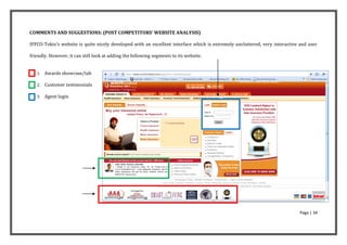COMMENTS AND SUGGESTIONS: (POST COMPETITORS’ WEBSITE ANALYSIS)

IFFCO-Tokio’s website is quite nicely developed with an excellent interface which is extremely uncluttered, very interactive and user

friendly. However, it can still look at adding the following segments to its website.


   1.   Awards showcase/tab

   2.   Customer testimonials

   3.   Agent login




                                                                                                                            Page | 34
 
