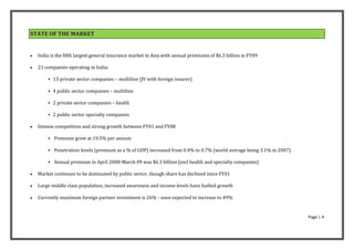 STATE OF THE MARKET


   India is the fifth largest general insurance market in Asia with annual premiums of $6.3 billion in FY09

   21 companies operating in India:

         13 private sector companies – multiline (JV with foreign insurer)

         4 public sector companies – multiline

         2 private sector companies – health

         2 public sector specialty companies

   Intense competition and strong growth between FY01 and FY08

         Premium grew at 19.5% per annum

         Penetration levels (premium as a % of GDP) increased from 0.4% to 0.7% (world average being 3.1% in 2007)

         Annual premium in April 2008-March 09 was $6.3 billion (excl health and specialty companies)

   Market continues to be dominated by public sector, though share has declined since FY01

   Large middle class population, increased awareness and income levels have fuelled growth

   Currently maximum foreign partner investment is 26% - soon expected to increase to 49%


                                                                                                                      Page | 4
 