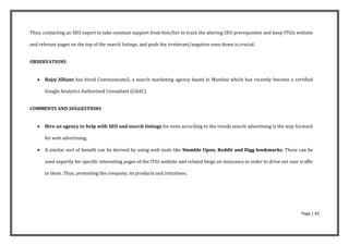 Thus, contacting an SEO expert to take constant support from him/her to track the altering SEO prerequisites and keep ITGIs website

and relevant pages on the top of the search listings, and push the irrelevant/negative ones down is crucial.


OBSERVATIONS


      Bajaj Allianz has hired Communicate2, a search marketing agency based in Mumbai which has recently become a certified

       Google Analytics Authorized Consultant (GAAC).


COMMENTS AND SUGGESTIONS


      Hire an agency to help with SEO and search listings for even according to the trends search advertising is the way forward

       for web advertising.

      A similar sort of benefit can be derived by using web tools like Stumble Upon, Reddit and Digg bookmarks. These can be

       used expertly for specific interesting pages of the ITGI website and related blogs on insurance in order to drive net user traffic

       to them. Thus, promoting the company, its products and initiatives.




                                                                                                                                   Page | 42
 
