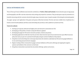 SOCIAL NETWORKING SITES


Three of the top 10 most trafficked social networks worldwide are Twitter, Orkut and Facebook. Social networks spans all age groups

and demographics and offer real-time interaction with existing and prospective customers. They provide great scope for promotion of a

brand by interacting with the customers directly through unique, innovative ways. A superb example of this being the extremely popular

'fan pages', 'groups' and 'applications' like games and quizzes offered by Facebook. The best and most credible form of publicity for a

brand is word of mouth publicity and these social networking sites provide us with a platform to promote just that.

Tools to be utilized:

          Starting up of separate, dedicated and highly active and interactive communities for ITGI
          Developing an ITGI profile on Twitter to keep the followers updated.
          Developing fan pages for ITGI and its innovative products, schemes and policies.
          Developing applications to like How much do you know about insurance quiz, Do you need insurance quiz, Which insurance
           policy best suits you quiz etc to promote brand loyalty and gain customer feedback on the products.
          Using these social networking sites to leverage and promote the initiatives undertaken by ITGI and even gauge feedback on
           its new advertising and promotional campaigns.
          Regular tracking of these communities to gauge customer feedback on ITGI and its offerings and negating the negative
           opinions and feedback of the customers on the brand.
          Using these communities to promote the new product offerings- policies and services.

                                                                                                                              Page | 44
 