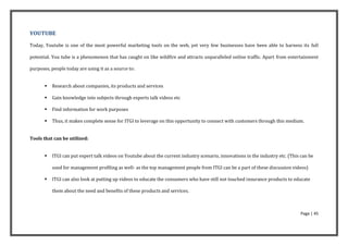 YOUTUBE

Today, Youtube is one of the most powerful marketing tools on the web, yet very few businesses have been able to harness its full

potential. You tube is a phenomenon that has caught on like wildfire and attracts unparalleled online traffic. Apart from entertainment

purposes, people today are using it as a source to:


          Research about companies, its products and services

          Gain knowledge into subjects through experts talk videos etc

          Find information for work purposes

          Thus, it makes complete sense for ITGI to leverage on this opportunity to connect with customers through this medium.


Tools that can be utilized:


          ITGI can put expert talk videos on Youtube about the current industry scenario, innovations in the industry etc. (This can be

           used for management profiling as well- as the top management people from ITGI can be a part of these discussion videos)

          ITGI can also look at putting up videos to educate the consumers who have still not touched insurance products to educate

           them about the need and benefits of these products and services.



                                                                                                                                 Page | 45
 