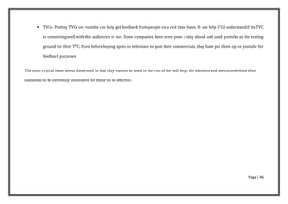    TVCs- Posting TVCs on youtube can help get feedback from people on a real time basis. It can help ITGI understand if its TVC

           is connecting well with the audiences or not. Some companies have even gone a step ahead and used youtube as the testing

           ground for their TVC. Even before buying spots on television to post their commercials, they have put them up on youtube for

           feedback purposes.


The most critical issue about these tools is that they cannot be used in the run of the mill way, the ideation and executionbehind their

use needs to be extremely innovative for these to be effective.




                                                                                                                                   Page | 46
 