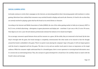 SOCIAL GAMING SITES

As brands continue to evolve their campaigns on the Internet, an interesting platform that is becoming popular with marketers is online

gaming. Advertisers have realised that consumers may overlook brands in display and search ads. However, it’s hard to do so when they

are actively involved in playing a game that has the brand as its central theme or character.


According to the Internet and Mobile Association of India (IAMAI), the size of the online gaming market in India (as in January 2007) is

Rs 21 crore, of which advertising – advergames, in-game placements and display ads – contribute 11 per cent, or Rs 2.3 crore. Of course,

these figures are over a year old and industry professionals estimate the industry to be valued much higher.


On an average, consumers spend between three and five minutes on a game. All this while, they are immersed in the brand. By the time

they’re through with the game, the brand message is completely communicated. But what needs to be ensured is that the thought

around the brand is embedded in the game. There’s no point in just placing the company’s logo in the game. It will not impact gamers

until the brand is integrated well into the game. The idea is to try and use another touch point to leave an impression on the target

audience. While the consumer might understand that it’s a branded game, there is more openness to receiving brand information since

it is woven into an entertaining format. Thus, the concept of a game developed for a brand has to be carefully chosen to match with the

brand’s values and message.

                                                                                                                               Page | 47
 