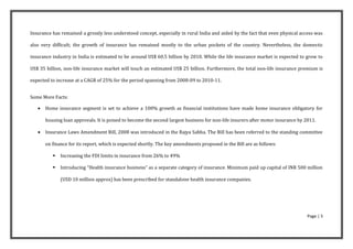 Insurance has remained a grossly less understood concept, especially in rural India and aided by the fact that even physical access was

also very difficult; the growth of insurance has remained mostly to the urban pockets of the country. Nevertheless, the domestic

insurance industry in India is estimated to be around US$ 60.5 billion by 2010. While the life insurance market is expected to grow to

US$ 35 billion, non-life insurance market will touch an estimated US$ 25 billion. Furthermore, the total non-life insurance premium is

expected to increase at a CAGR of 25% for the period spanning from 2008-09 to 2010-11.


Some More Facts:

      Home insurance segment is set to achieve a 100% growth as financial institutions have made home insurance obligatory for

       housing loan approvals. It is poised to become the second largest business for non-life insurers after motor insurance by 2011.

      Insurance Laws Amendment Bill, 2008 was introduced in the Rajya Sabha. The Bill has been referred to the standing committee

       on finance for its report, which is expected shortly. The key amendments proposed in the Bill are as follows:

             Increasing the FDI limits in insurance from 26% to 49%

             Introducing “Health insurance business” as a separate category of insurance. Minimum paid up capital of INR 500 million

              (USD 10 million approx) has been prescribed for standalone health insurance companies.




                                                                                                                                  Page | 5
 