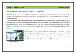 APPENDIX: CASE STUDIES
s
                                                                                                                 source: www.afaqs.com


NEW GAME BY BAJAJ ALLIANZ MAKES YOU COUNT YOUR PENNIES

Bajaj Allianz, the life insurance company, has launched an online game called ‘Time Out’ on the contests site, Contests2win.com. The
game tries to convey the brand’s message – the longer you delay your retirement plan, the more expensive it becomes – to customers in
an interactive manner.
In the game created by Contests2win, the player has to collect as many gold coins (his ‘savings’) as soon as possible. The gamer has to
control Smart Alec, the game’s character and the brand’s mascot, in the game and make him collect enough coins while dodging the
obstacles encountered at various levels of the game. With each level, Smart Alec grows older and the difficulty level of the game
increases. The participants of the game can win prizes such as digital cameras and iPods by making the highest score in the least
possible time.

                                      Sanjay Jain, head of marketing at Bajaj Allianz, says, “The whole idea is to start saving at a young
                                      age. We thought this activity (gaming) is one thing youngsters are hooked on to on the Net. TV
                                      and traditional media would not have helped us reach out to the youth. So, that’s the reason we
                                      extended our communication through a game. We expect good responses from it.” Using the
                                      game, Bajaj Allianz is trying to reach youngsters in the 21-30 years’ age group.

     The 'Time Out' game



                                                                                                                                 Page | 50
 