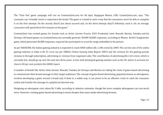 The ‘Time Out’ game campaign will run on Contests2win.com for 60 days. Rajagopal Menon, COO, Contest2win.com, says, “The
consumer can ‘virtually’ touch or experience the brand. The game is created in such a way that the consumers won’t be able to complete
it on the first attempt. On the second, they’ll just about succeed and, on the third attempt, they’ll definitely crack it. On an average,
consumers will spend three-five minutes on the game.”

Contests2win has created games for brands such as Airtel, Garnier Fructis, ICICI Prudential, Intel, Nescafe, Barista, Yamaha and Jet
Airways. Ad-based games on Contests2win.com normally generate 30,000-50,000 responses, according to Menon. Airtel’s SongCatcher
game, which generated 40,000 responses, required the participants to scout for songs embedded in the picture.

As per NASSCOM, the Indian gaming industry is expected to reach $300 million (Rs 1,180 crore) by 2009. The current size of the online
gaming industry in India is Rs 21 crore (as per IAMAI’s Online Gaming India Report 2007) and the revenue for the gaming portals
streams in through subscription, advertising or revenue from organised cafes. The contribution of advertising (Rs 2.24 crore), which is
currently low, should go up over the next two-three years, in line with developed gaming markets such as the US, where it accounts for
close to 40 per cent, predicts the IAMAI report.

A number of brands like Airtel, Intel, Garnier, Nescafe, Yamaha, Jet Airways and Barista are taking the route of game-based advertising
to communicate their brand message to their target audiences. The concept of game-based advertising, popularly known as advergames,
involves developing a game around a brand and, if done in a subtle way, it can prove to be an effective route to catch the consumer
online and transfer the message in a playful yet discreet way.

Designing an advergame costs about Rs 3 lakh, according to industry estimates, though the more complex advergames can cost much
more. However, creating game-based advertising is much cheaper than mass media advertising formats.


                                                                                                                                Page | 51
 