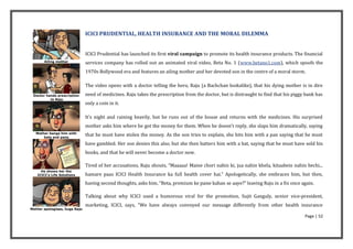ICICI PRUDENTIAL, HEALTH INSURANCE AND THE MORAL DILEMMA


                               ICICI Prudential has launched its first viral campaign to promote its health insurance products. The financial
       Ailing mother
                               services company has rolled out an animated viral video, Beta No. 1 (www.betano1.com), which spoofs the
                               1970s Bollywood era and features an ailing mother and her devoted son in the centre of a moral storm.

                               The video opens with a doctor telling the hero, Raju (a Bachchan lookalike), that his dying mother is in dire
 Doctor hands prescription     need of medicines. Raju takes the prescription from the doctor, but is distraught to find that his piggy bank has
          to Raju
                               only a coin in it.

                               It’s night and raining heavily, but he runs out of the house and returns with the medicines. His surprised
                               mother asks him where he got the money for them. When he doesn’t reply, she slaps him dramatically, saying
   Mother bangs him with
       bats and pans
                               that he must have stolen the money. As the son tries to explain, she hits him with a pan saying that he must
                               have gambled. Her son denies this also, but she then batters him with a bat, saying that he must have sold his
                               books, and that he will never become a doctor now.

                               Tired of her accusations, Raju shouts, “Maaaaa! Maine chori nahin ki, jua nahin khela, kitaabein nahin bechi...
     He shows her the
   ICICI's Life Solutions      hamare paas ICICI Health Insurance ka full health cover hai.” Apologetically, she embraces him, but then,
                               having second thoughts, asks him, “Beta, premium ke paise kahan se aaye?” leaving Raju in a fix once again.

                               Talking about why ICICI used a humorous viral for the promotion, Sujit Ganguly, senior vice-president,
                               marketing, ICICI, says, “We have always conveyed our message differently from other health insurance
Mother apologises, hugs Raju

                                                                                                                                       Page | 52
 