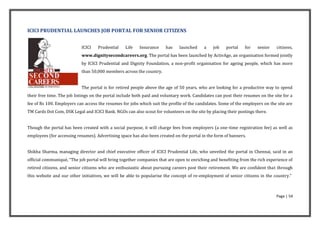 ICICI PRUDENTIAL LAUNCHES JOB PORTAL FOR SENIOR CITIZENS


                            ICICI   Prudential    Life   Insurance     has    launched     a    job   portal    for   senior    citizens,
                            www.dignitysecondcareers.org. The portal has been launched by ActivAge, an organisation formed jointly
                            by ICICI Prudential and Dignity Foundation, a non-profit organisation for ageing people, which has more
                            than 50,000 members across the country.


                            The portal is for retired people above the age of 50 years, who are looking for a productive way to spend
their free time. The job listings on the portal include both paid and voluntary work. Candidates can post their resumes on the site for a
fee of Rs 100. Employers can access the resumes for jobs which suit the profile of the candidates. Some of the employers on the site are
TM Cards Dot Com, DSK Legal and ICICI Bank. NGOs can also scout for volunteers on the site by placing their postings there.


Though the portal has been created with a social purpose, it will charge fees from employers (a one-time registration fee) as well as
employees (for accessing resumes). Advertising space has also been created on the portal in the form of banners.


Shikha Sharma, managing director and chief executive officer of ICICI Prudential Life, who unveiled the portal in Chennai, said in an
official communiqué, “The job portal will bring together companies that are open to enriching and benefiting from the rich experience of
retired citizens, and senior citizens who are enthusiastic about pursuing careers post their retirement. We are confident that through
this website and our other initiatives, we will be able to popularise the concept of re-employment of senior citizens in the country.”



                                                                                                                                Page | 54
 