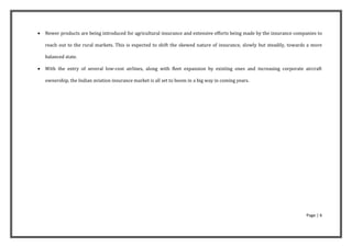    Newer products are being introduced for agricultural insurance and extensive efforts being made by the insurance companies to

    reach out to the rural markets. This is expected to shift the skewed nature of insurance, slowly but steadily, towards a more

    balanced state.

   With the entry of several low-cost airlines, along with fleet expansion by existing ones and increasing corporate aircraft

    ownership, the Indian aviation insurance market is all set to boom in a big way in coming years.




                                                                                                                         Page | 6
 