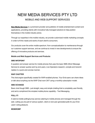 NEW MEDIA SERVICES PTY LTD<br />MOBILE AND WEB SUPPORT SERVICES<br />New Media Services is a prominent provider and publisher of mobile entertainment content and applications, providing clients with innovative fully-managed solutions to help position themselves in the mobile industry arena.<br />Through our expertise in the mobile industry, we provide customized mobile marketing concepts in order to fit the needs and wants of each client's consumers.<br />Our products cover the entire mobile spectrum, from conceptualization to maintenance through our customer support services, and we continue to invest in new developments to ensure the offering of innovative products and services.<br />Mobile and Web Support Services and Products:<br />SMS INFOPOINT<br />A question and answer service for mobile phones that uses the basic SMS (Short Message Service) to answer queries sent by end-users. Live Operators research, compile and transmit replies in a quick and concise manner.<br />WAP CHATTER<br />The chat engine specifically created for WAP-enabled phones. Your End-users can share ideas or talk about anything via the WAP Chat room 24/7 using a monthly subscription model.<br />SMS XCHANGE<br />Basic chat though SMS - just straight, easy and simple chatting that is completely user-friendly and set to compliment the simplest mobile phone capability - Text Messaging.<br />POLL IT!<br />A web-to-mobile polling/survey service catering to mobile phones and managed through the web. Letting you be part of various system, client or end-user generated polls for your End-users' voting pleasure.<br />MOBIROMP<br />The resource for mobile and business content including (but not limited to) photos, videos and audio files. All content has been maximized for Mobile Phone download and usage.<br /> MOBIGO<br />Premium SMS subscription plan applications that delivers unique experiences to your users. MobiGo's applications are available in all languages and are aimed for Web and WAP marketing channels.<br />CUSTOMER SUPPORT SERVICES<br />Vigilant inbound, outbound and e-mail support for your premium mobile content services. Handled by our Live Operators 24/7 as per Carrier guidelines and by your company rules and protocols.<br />FORWEB MARKETING<br />Our Viral Web-Marketing solution, spread through multiple internet-based channels, is geared to create brand awareness, promote services and sell products to previous, current and potential customers.<br /> WWW MODERATION<br />Live Operators monitor website user generated content to ensure a dignified and smooth web-flow, free from inflammatory posts, distasteful uploads and copyrighted material through our very own tracking software.<br />BRAND WATCH ONLINE<br />Product and service protection through data tracking, data management, brand recognition and reports generation geared towards client market integrity and sales strategy improvement.<br />VIRAL VIDEOS<br />Video production service that takes advantage of the entertainment potential and informative nature of videos to introduce, promote and spread interest of products, services and offers of the business community.<br />FOR MORE INFORMATION ABOUT NEW MEDIA SERVICES PLEASE VISIT US AT - NEW MEDIA SERVICES<br />EMAIL US AT –info@newmediaservices.com.au<br />