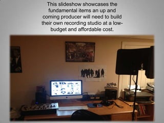 This slideshow showcases the
fundamental items an up and
coming producer will need to build
their own recording studio at a low-
budget and affordable cost.
 