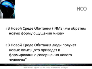 «В Новой Среде Обитания ( NMS) мы обретем
новую форму ощущения мира»
«В Новой Среде Обитания люди получат
новые опыты ,что приведет к
формированию совершенно нового
человека“
New Media Space 2010-2020, Alexander Shulgin
НСО
 